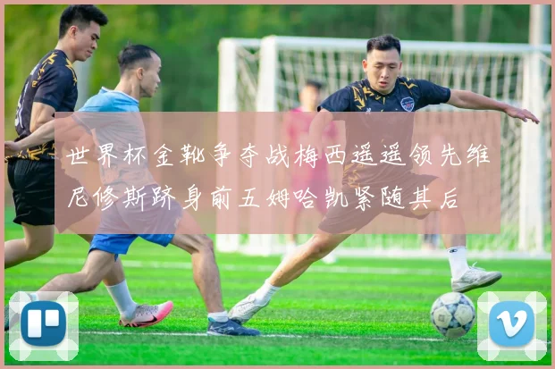 世界杯金靴争夺战梅西遥遥领先维尼修斯跻身前五姆哈凯紧随其后