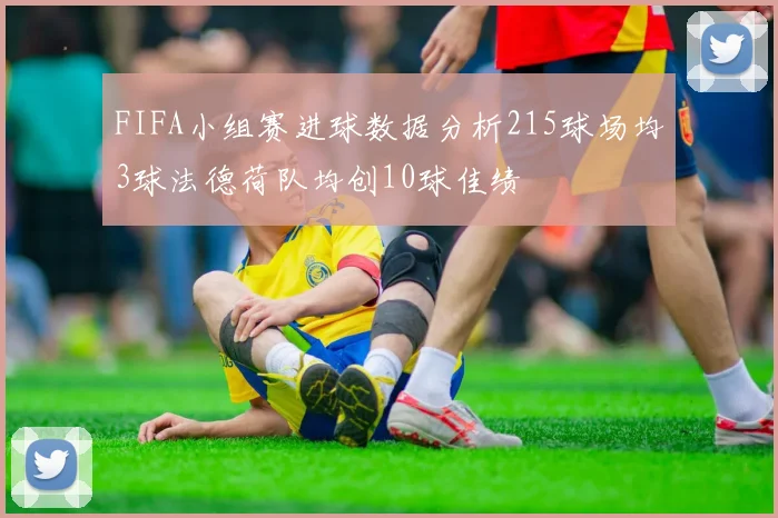 FIFA小组赛进球数据分析215球场均3球法德荷队均创10球佳绩