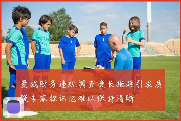 曼城财务违规调查漫长拖延引发质疑专家称记忆难以保持清晰
