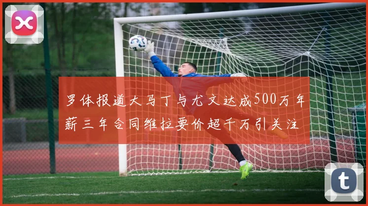 罗体报道大马丁与尤文达成500万年薪三年合同维拉要价超千万引关注