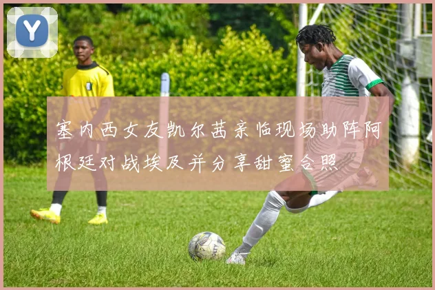 塞内西女友凯尔茜亲临现场助阵阿根廷对战埃及并分享甜蜜合照