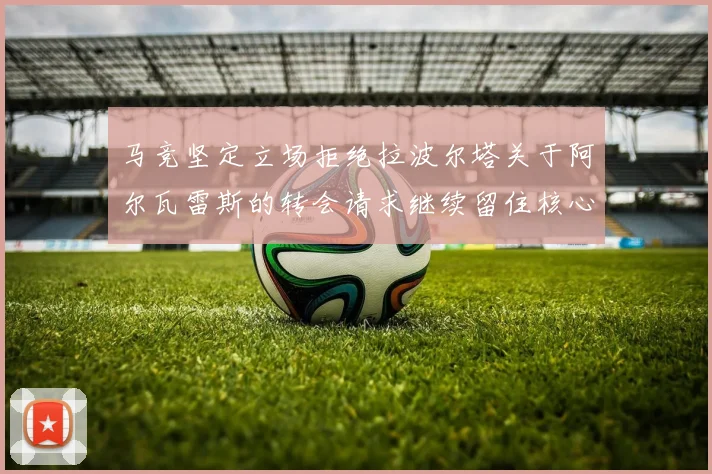 马竞坚定立场拒绝拉波尔塔关于阿尔瓦雷斯的转会请求继续留住核心球员
