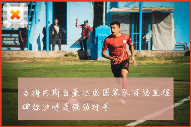 吉梅内斯自豪达成国家队百场里程碑称沙特是强劲对手