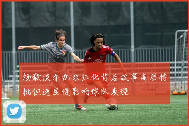 杨毅谈李凯尔归化背后故事高层特批但速度慢影响球队表现