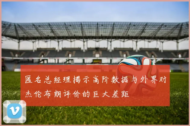 匿名总经理揭示高阶数据与外界对杰伦布朗评价的巨大差距
