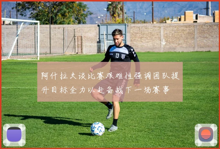 阿什拉夫谈比赛艰难性强调团队提升目标全力以赴备战下一场赛事