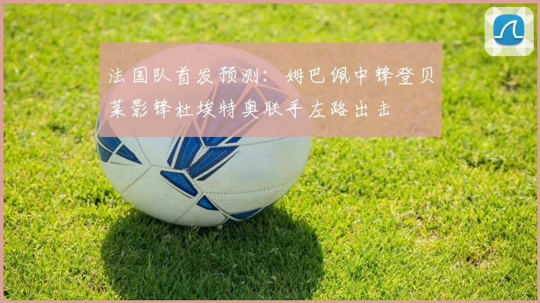 法国队首发预测：姆巴佩中锋登贝莱影锋杜埃特奥联手左路出击